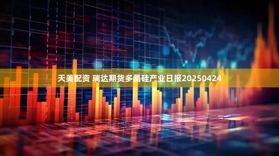 天美配资 瑞达期货多晶硅产业日报20250424