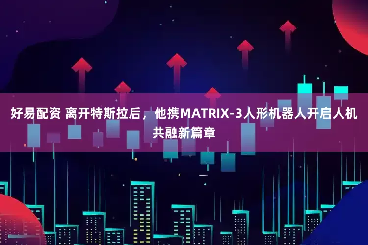 好易配资 离开特斯拉后，他携MATRIX-3人形机器人开启人机共融新篇章
