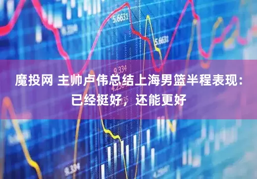 魔投网 主帅卢伟总结上海男篮半程表现:已经挺好,还能更好