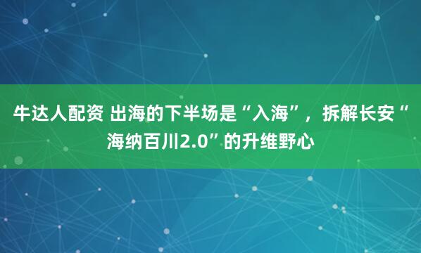 牛达人配资 出海的下半场是“入海”，拆解长安“海纳百川2.0”的升维野心