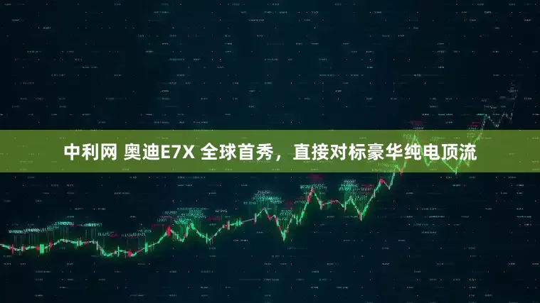 中利网 奥迪E7X 全球首秀，直接对标豪华纯电顶流