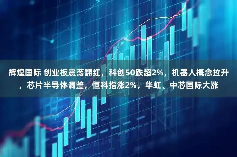 辉煌国际 创业板震荡翻红,科创50跌超2%,机器人概念拉升,芯片半导体调整,恒科指涨2%,华虹、中芯国际大涨
