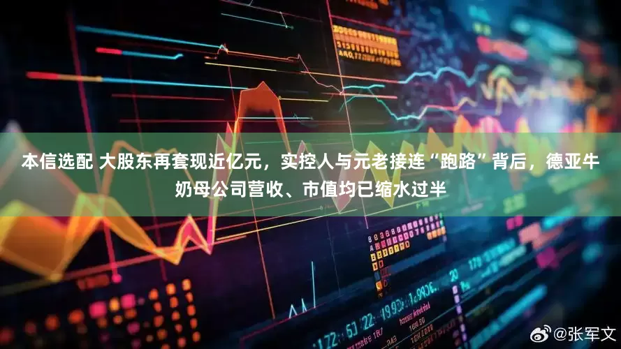 本信选配 大股东再套现近亿元，实控人与元老接连“跑路”背后，德亚牛奶母公司营收、市值均已缩水过半