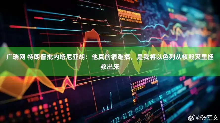 广瑞网 特朗普批内塔尼亚胡：他真的很难搞，是我将以色列从核毁灭里拯救出来